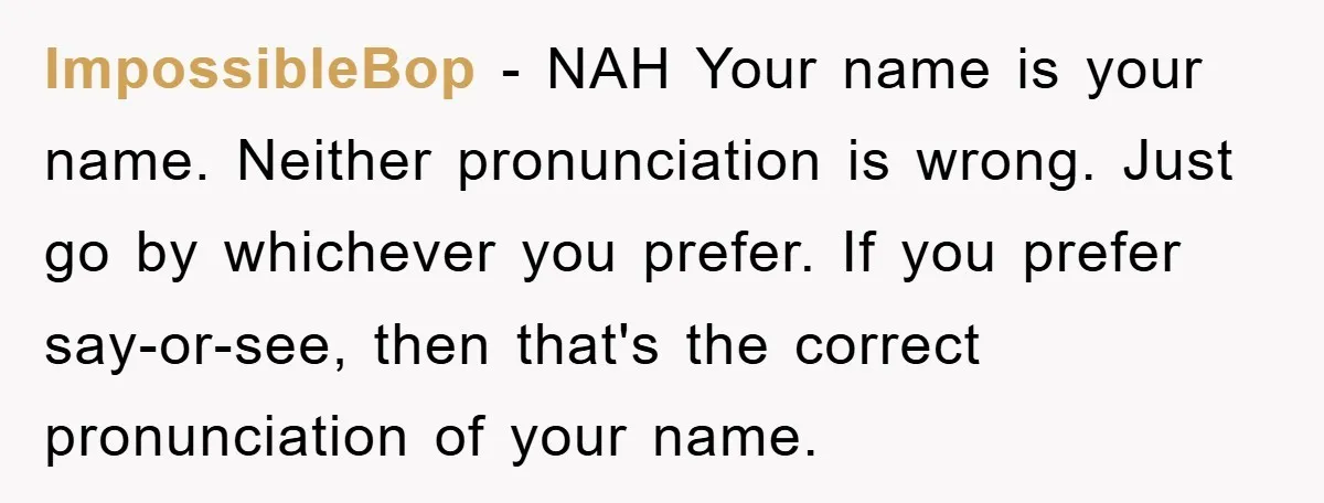 ImpossibleBop − NAH Your name is your name. Neither pronunciation is wrong. Just go by whichever you prefer. If you prefer say-or-see, then that's the correct pronunciation of your name.