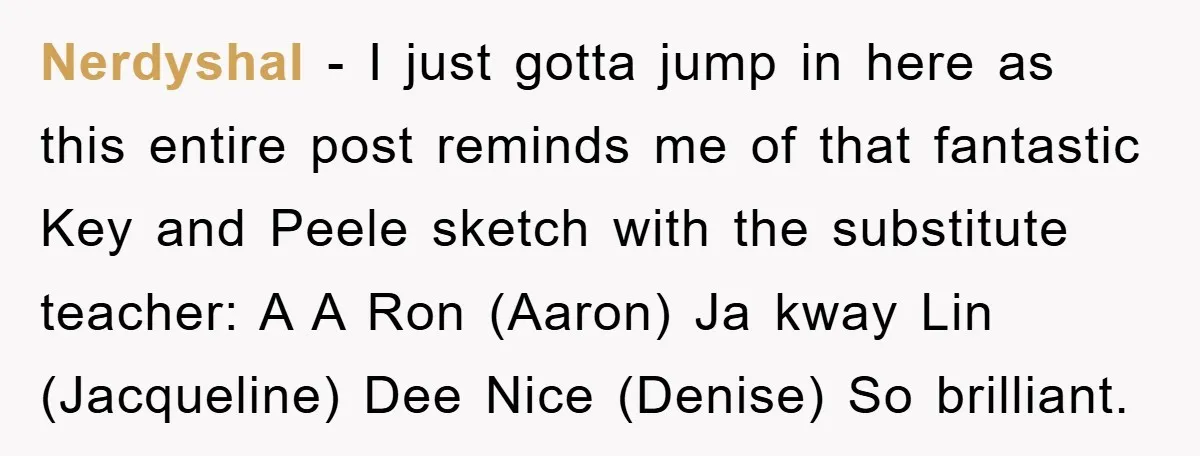 Nerdyshal − I just gotta jump in here as this entire post reminds me of that fantastic Key and Peele sketch with the substitute teacher: A A Ron (Aaron) Ja...