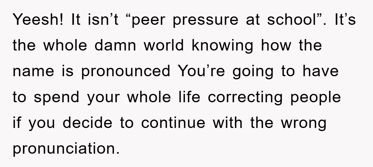 Yeesh! It isn’t “peer pressure at school”. It’s the whole damn world knowing how the name is pronounced You’re going to have to spend your whole life correcting people if...