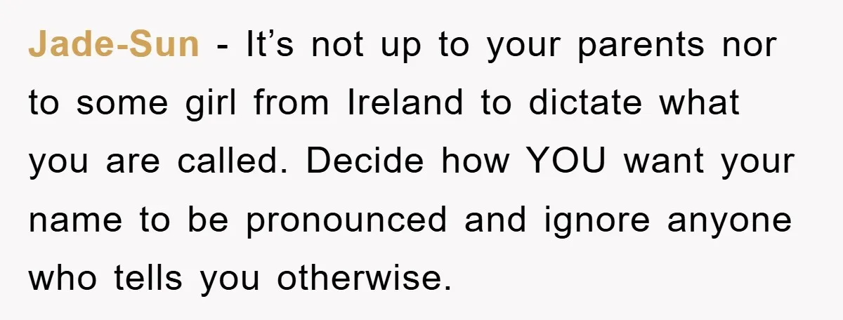 Jade-Sun − It’s not up to your parents nor to some girl from Ireland to dictate what you are called. Decide how YOU want your name to be pronounced and...