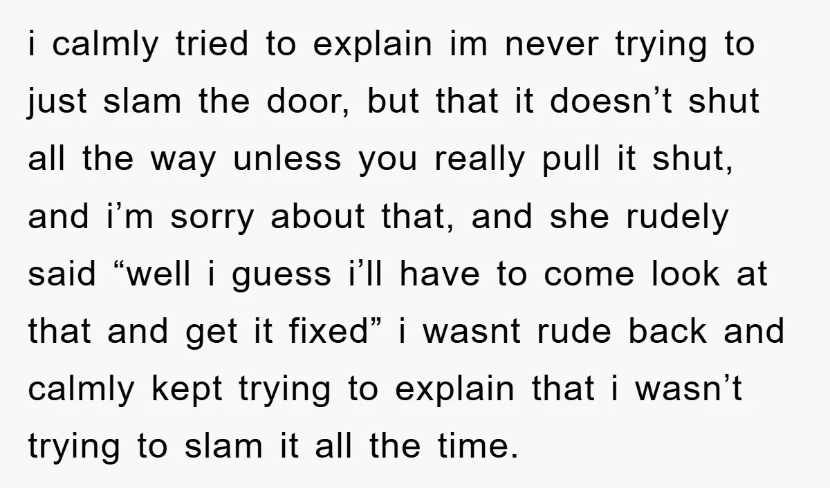 i calmly tried to explain im never trying to just slam the door, but that it doesn’t shut all the way unless you really pull it shut, and i’m sorry...