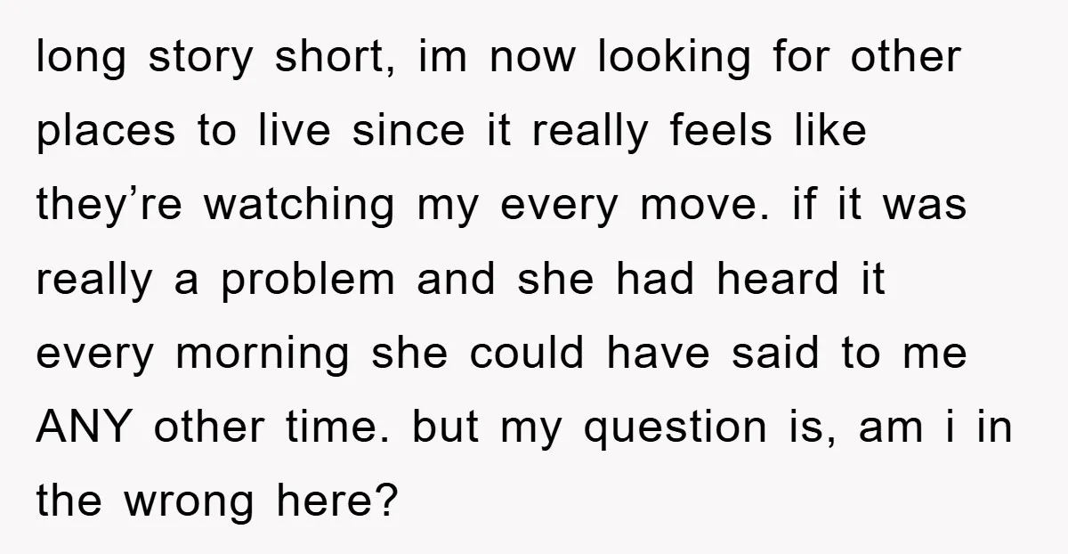 long story short, im now looking for other places to live since it really feels like they’re watching my every move. if it was really a problem and she had...