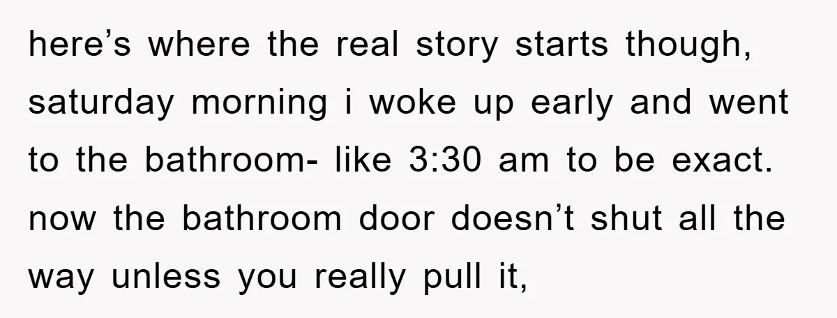 here’s where the real story starts though, saturday morning i woke up early and went to the bathroom- like 3:30 am to be exact. now the bathroom door doesn’t shut...