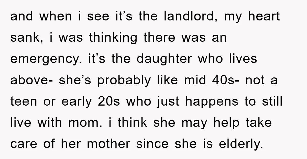 and when i see it’s the landlord, my heart sank, i was thinking there was an emergency. it’s the daughter who lives above- she’s probably like mid 40s- not a...
