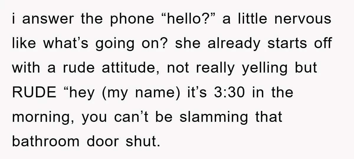 i answer the phone “hello?” a little nervous like what’s going on? she already starts off with a rude attitude, not really yelling but RUDE “hey (my name) it’s 3:30...