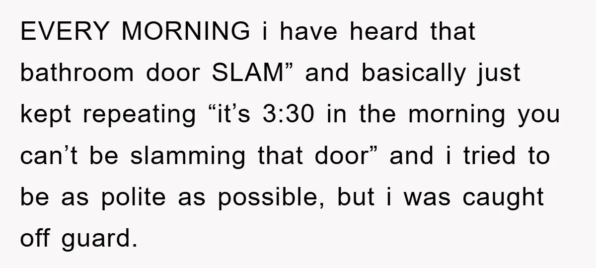EVERY MORNING i have heard that bathroom door SLAM” and basically just kept repeating “it’s 3:30 in the morning you can’t be slamming that door” and i tried to be...