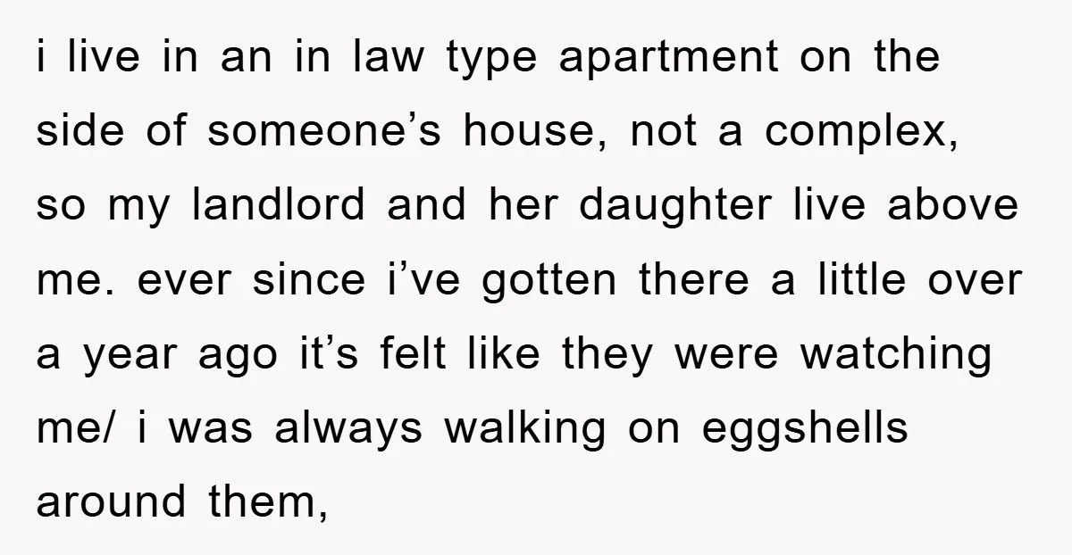 i live in an in law type apartment on the side of someone’s house, not a complex, so my landlord and her daughter live above me. ever since i’ve gotten...