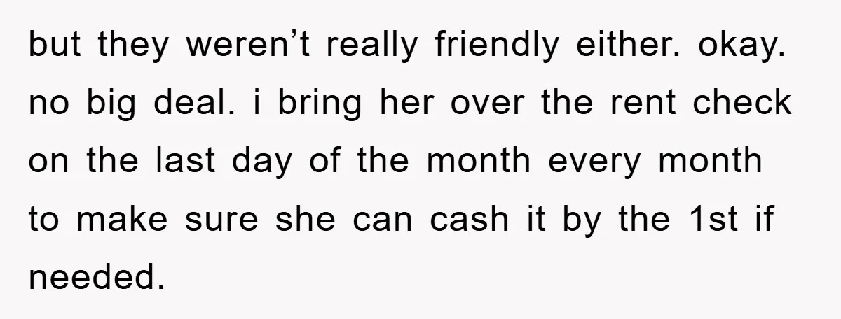 but they weren’t really friendly either. okay. no big deal. i bring her over the rent check on the last day of the month every month to make sure she...