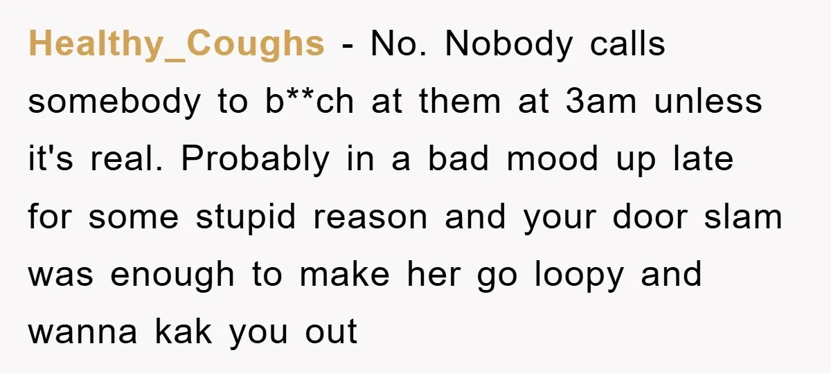 Healthy_Coughs − No. Nobody calls somebody to b**ch at them at 3am unless it's real. Probably in a bad mood up late for some stupid reason and your door slam...