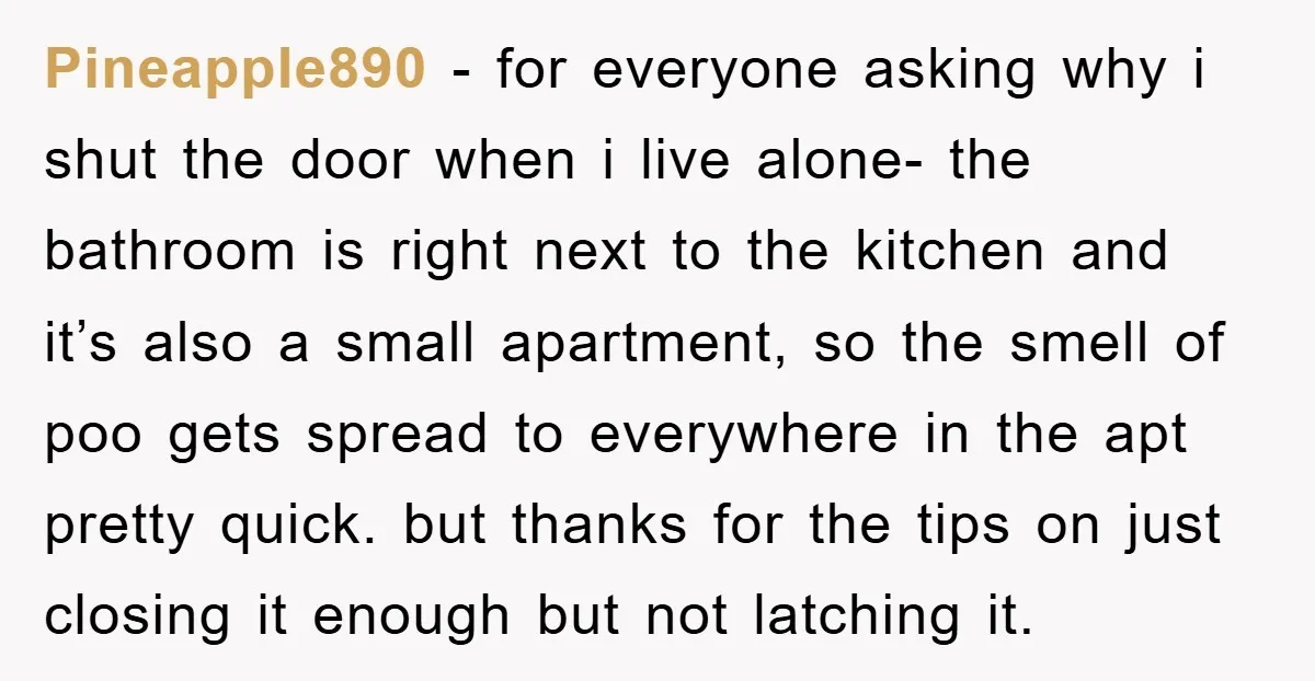 Pineapple890 − for everyone asking why i shut the door when i live alone- the bathroom is right next to the kitchen and it’s also a small apartment, so the...