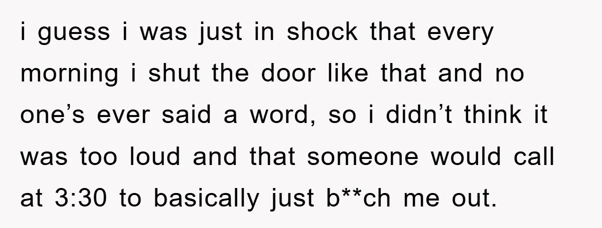 i guess i was just in shock that every morning i shut the door like that and no one’s ever said a word, so i didn’t think it was too...