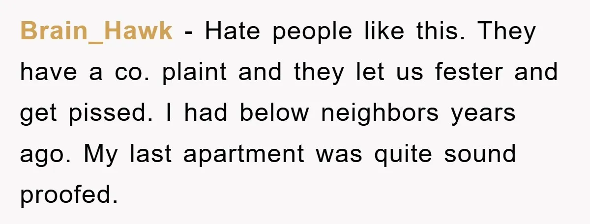 Brain_Hawk − Hate people like this. They have a co. plaint and they let us fester and get pissed. I had below neighbors years ago. My last apartment was quite...