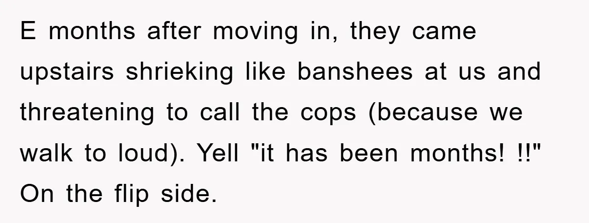 E months after moving in, they came upstairs shrieking like banshees at us and threatening to call the cops (because we walk to loud). Yell "it has been months! !!"...
