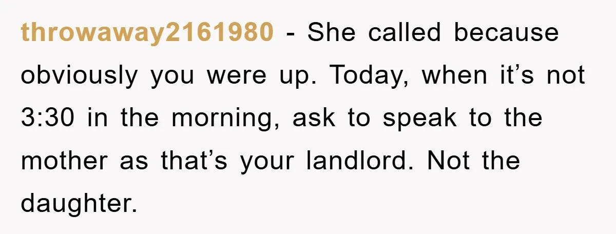 throwaway2161980 − She called because obviously you were up. Today, when it’s not 3:30 in the morning, ask to speak to the mother as that’s your landlord. Not the daughter.