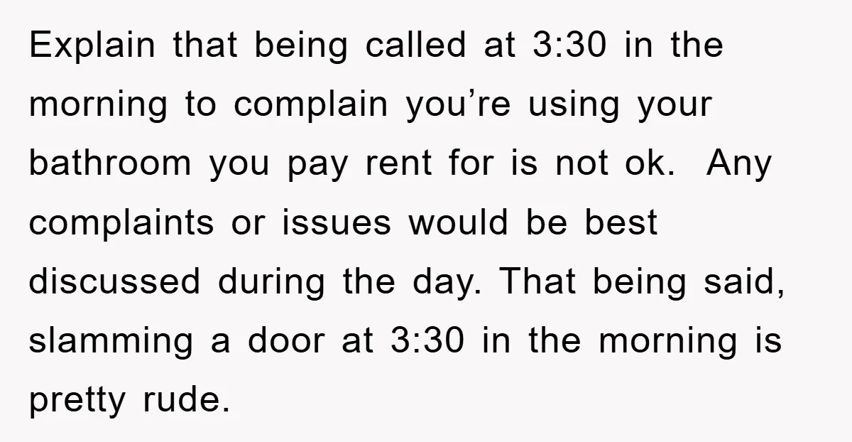 Explain that being called at 3:30 in the morning to complain you’re using your bathroom you pay rent for is not ok. Any complaints or issues would be best discussed...