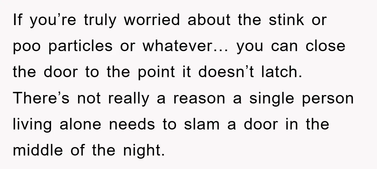 If you’re truly worried about the stink or poo particles or whatever… you can close the door to the point it doesn’t latch. There’s not really a reason a single...