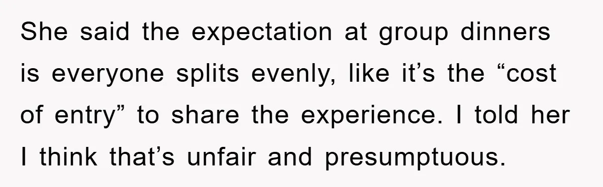 She said the expectation at group dinners is everyone splits evenly, like it’s the “cost of entry” to share the experience. I told her I think that’s unfair and presumptuous.