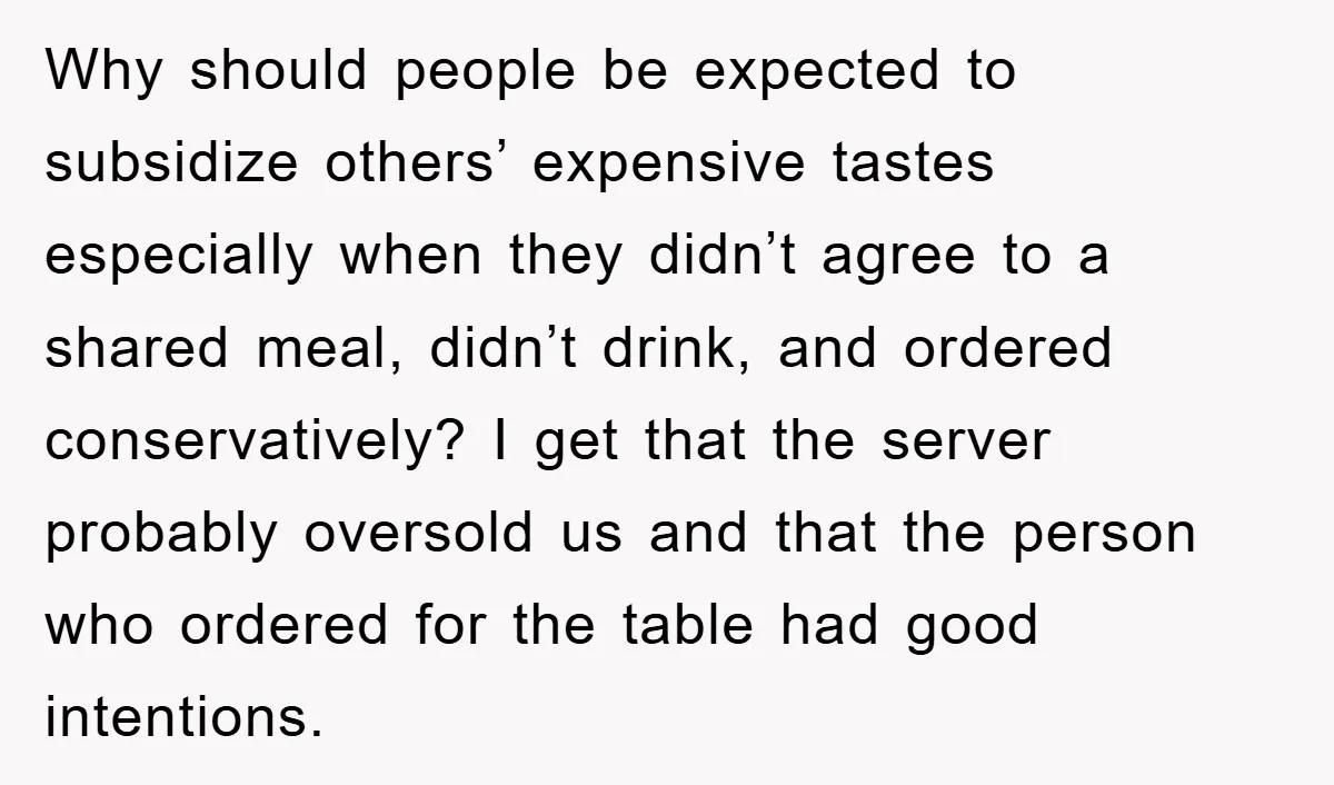 Why should people be expected to subsidize others’ expensive tastes especially when they didn’t agree to a shared meal, didn’t drink, and ordered conservatively? I get that the server probably...