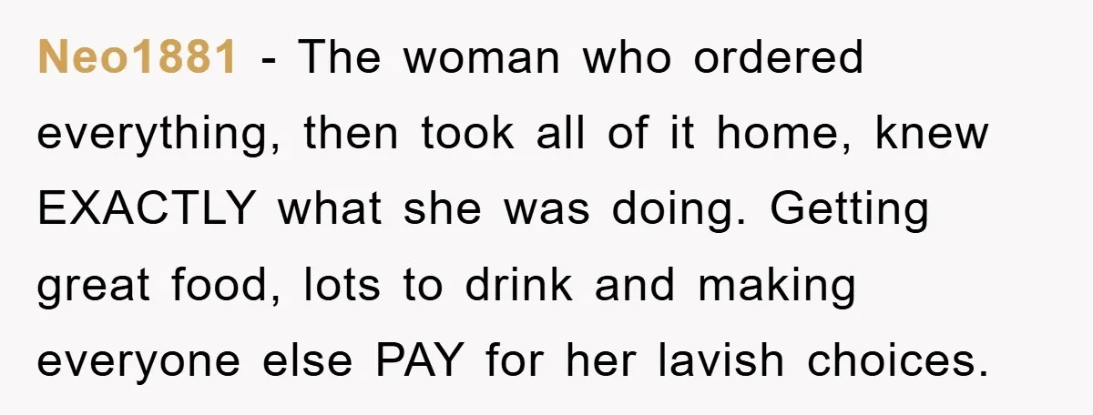 Neo1881 − The woman who ordered everything, then took all of it home, knew EXACTLY what she was doing. Getting great food, lots to drink and making everyone else PAY...