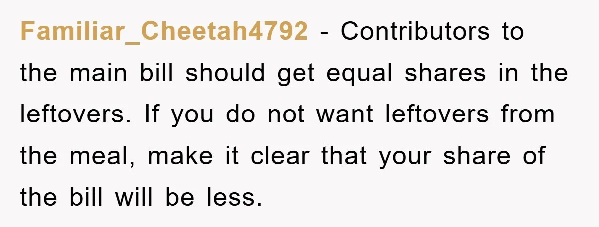 Familiar_Cheetah4792 − Contributors to the main bill should get equal shares in the leftovers. If you do not want leftovers from the meal, make it clear that your share of...