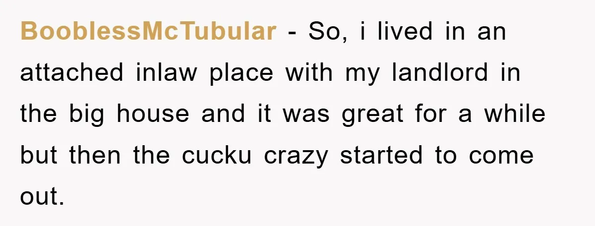 BooblessMcTubular − So, i lived in an attached inlaw place with my landlord in the big house and it was great for a while but then the cucku crazy started...