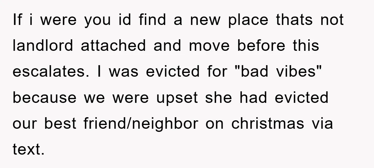 If i were you id find a new place thats not landlord attached and move before this escalates. I was evicted for "bad vibes" because we were upset she had...