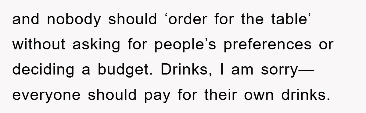 and nobody should ‘order for the table’ without asking for people’s preferences or deciding a budget. Drinks, I am sorry—everyone should pay for their own drinks.