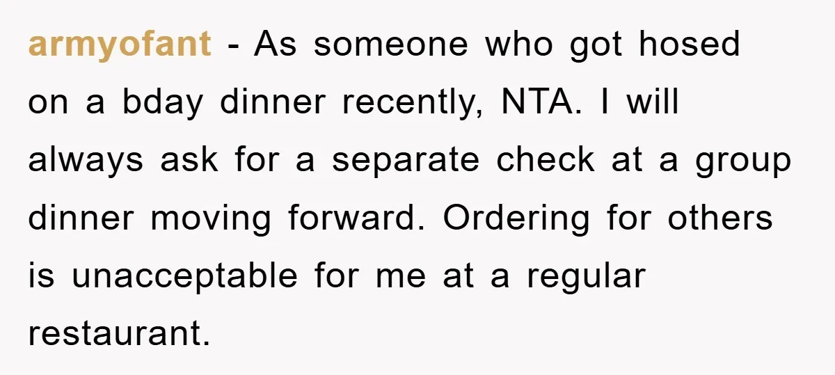 armyofant − As someone who got hosed on a bday dinner recently, NTA. I will always ask for a separate check at a group dinner moving forward. Ordering for others...