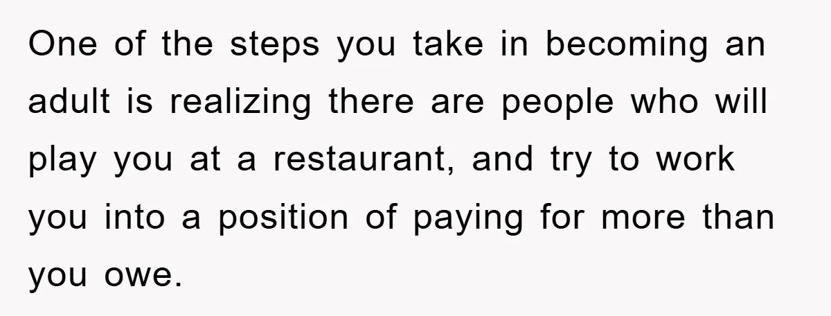 One of the steps you take in becoming an adult is realizing there are people who will play you at a restaurant, and try to work you into a position...