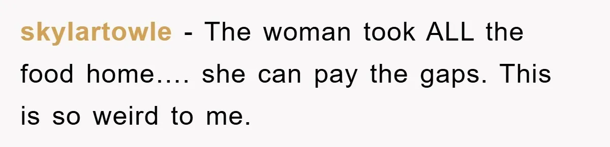 skylartowle − The woman took ALL the food home…. she can pay the gaps. This is so weird to me.