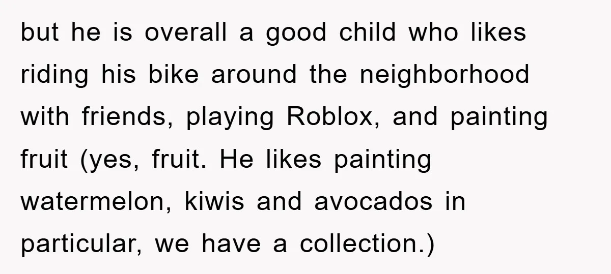 but he is overall a good child who likes riding his bike around the neighborhood with friends, playing Roblox, and painting fruit (yes, fruit. He likes painting watermelon, kiwis and...