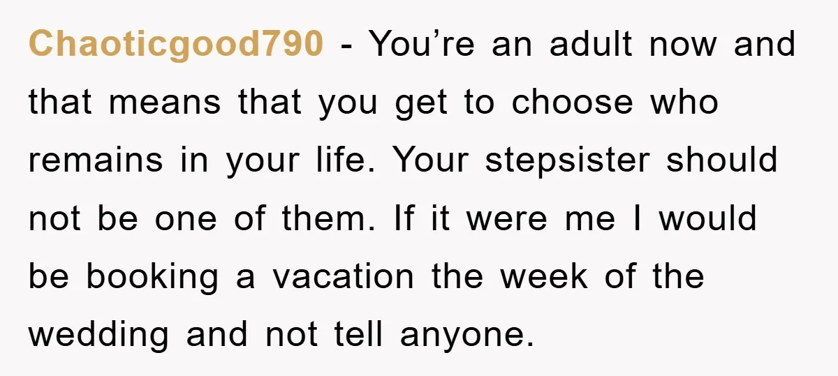 Chaoticgood790 − You’re an adult now and that means that you get to choose who remains in your life. Your stepsister should not be one of them. If it were...