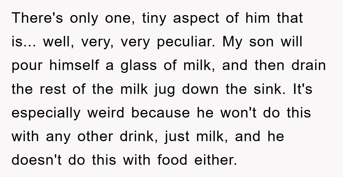 There's only one, tiny aspect of him that is... well, very, very peculiar. My son will pour himself a glass of milk, and then drain the rest of the milk...