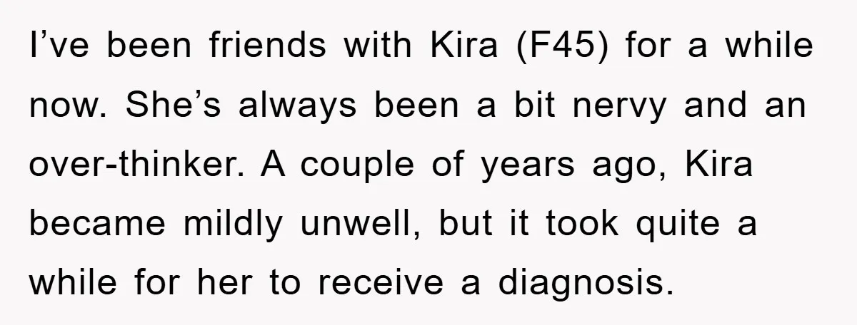 I’ve been friends with Kira (F45) for a while now. She’s always been a bit nervy and an over-thinker. A couple of years ago, Kira became mildly unwell, but it...
