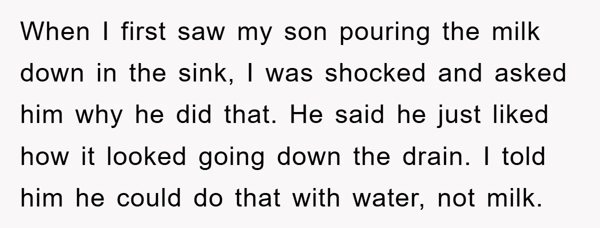 When I first saw my son pouring the milk down in the sink, I was shocked and asked him why he did that. He said he just liked how it...