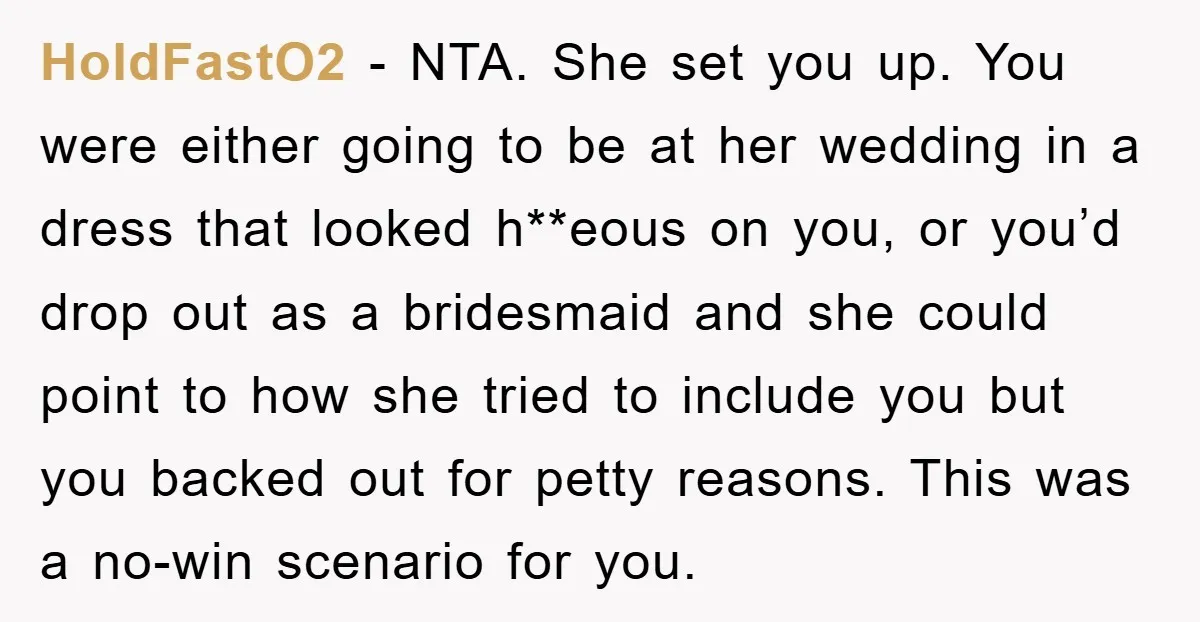 HoldFastO2 − NTA. She set you up. You were either going to be at her wedding in a dress that looked h**eous on you, or you’d drop out as a...