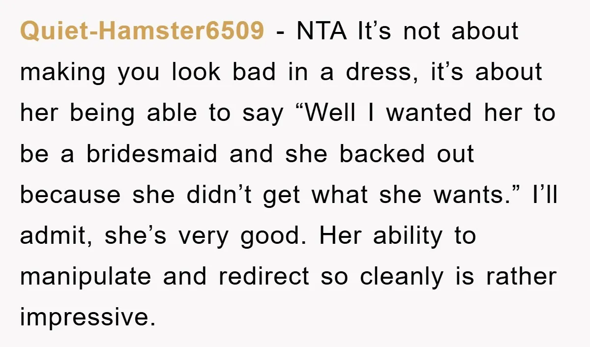 Quiet-Hamster6509 − NTA It’s not about making you look bad in a dress, it’s about her being able to say “Well I wanted her to be a bridesmaid and she...