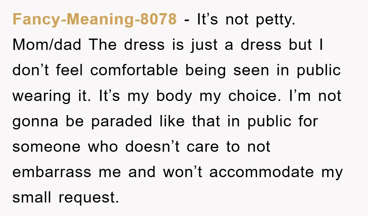 Fancy-Meaning-8078 − It’s not petty. Mom/dad The dress is just a dress but I don’t feel comfortable being seen in public wearing it. It’s my body my choice. I’m not...