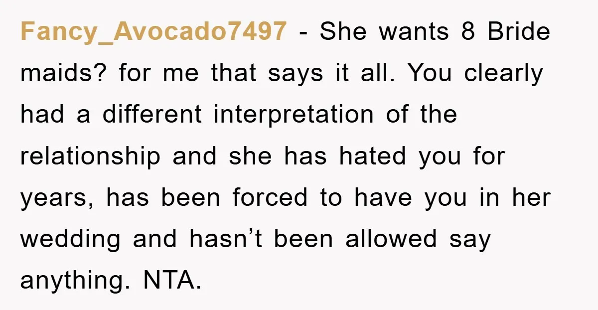 Fancy_Avocado7497 − She wants 8 Bride maids? for me that says it all. You clearly had a different interpretation of the relationship and she has hated you for years, has...