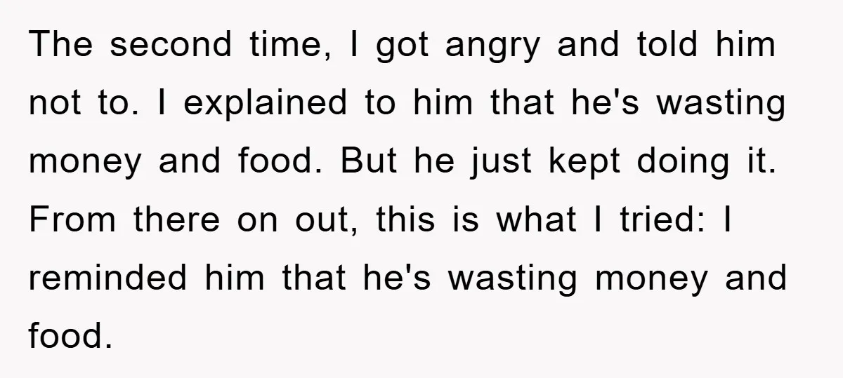 The second time, I got angry and told him not to. I explained to him that he's wasting money and food. But he just kept doing it. From there on...