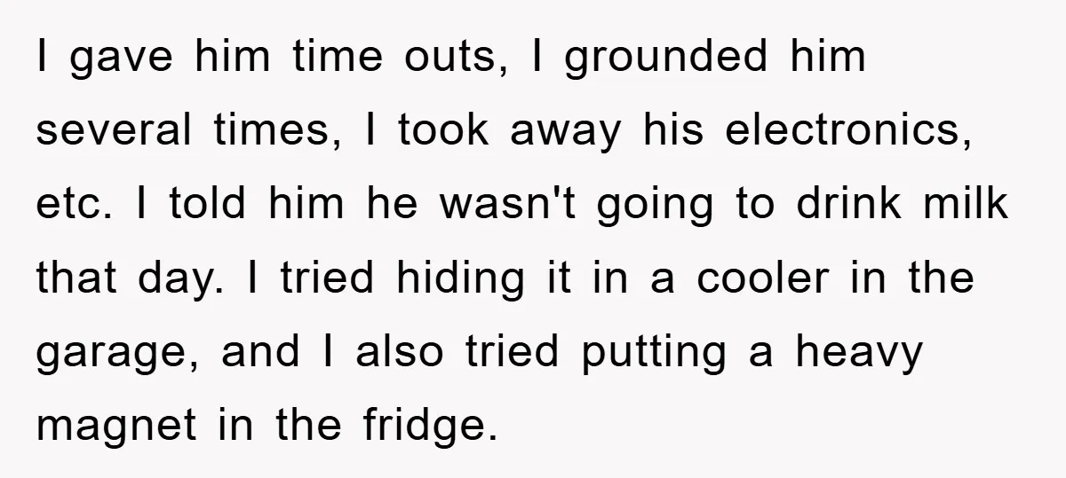 I gave him time outs, I grounded him several times, I took away his electronics, etc. I told him he wasn't going to drink milk that day. I tried hiding...