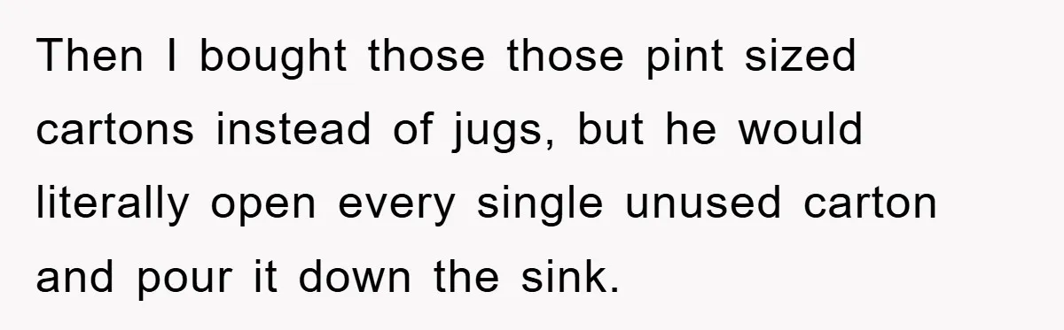 Then I bought those those pint sized cartons instead of jugs, but he would literally open every single unused carton and pour it down the sink.