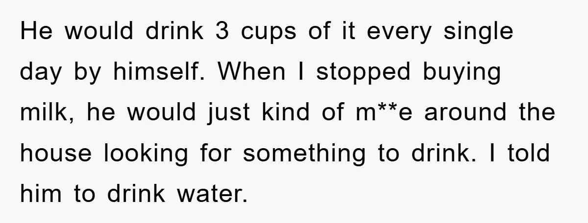 He would drink 3 cups of it every single day by himself. When I stopped buying milk, he would just kind of m**e around the house looking for something to...