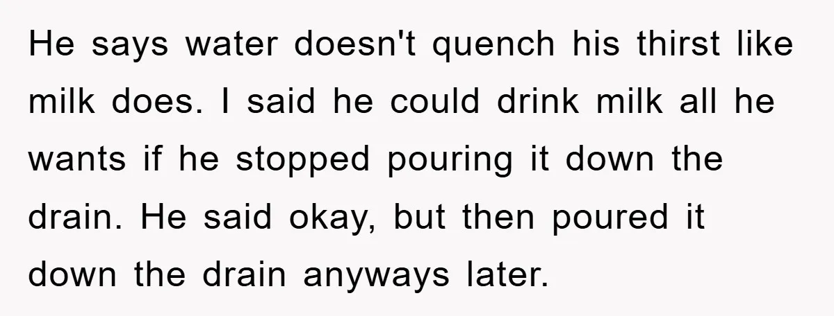 He says water doesn't quench his thirst like milk does. I said he could drink milk all he wants if he stopped pouring it down the drain. He said okay,...
