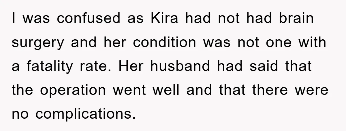 I was confused as Kira had not had brain surgery and her condition was not one with a fatality rate. Her husband had said that the operation went well and...