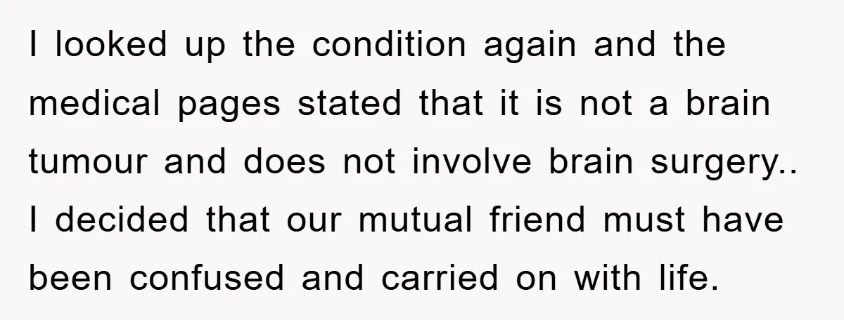 I looked up the condition again and the medical pages stated that it is not a brain tumour and does not involve brain surgery.. I decided that our mutual friend...