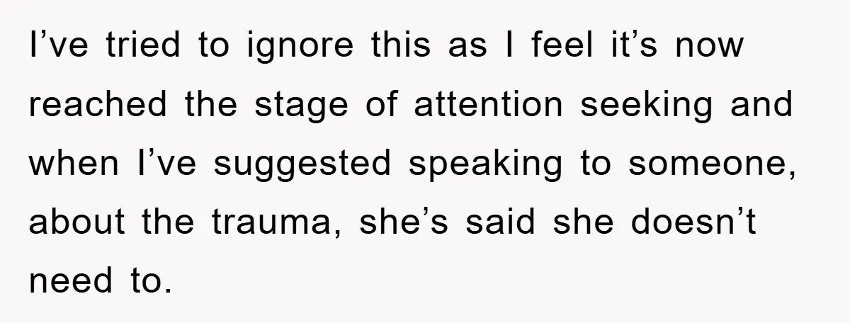 I’ve tried to ignore this as I feel it’s now reached the stage of attention seeking and when I’ve suggested speaking to someone, about the trauma, she’s said she doesn’t...