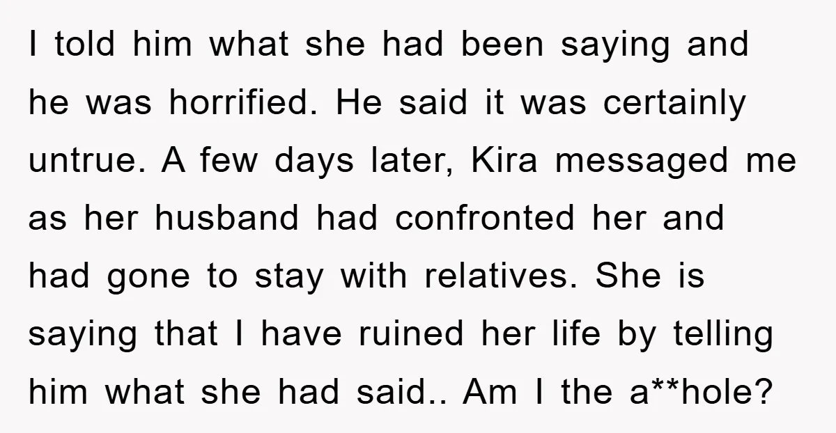 I told him what she had been saying and he was horrified. He said it was certainly untrue. A few days later, Kira messaged me as her husband had confronted...