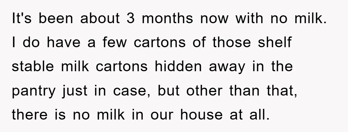 It's been about 3 months now with no milk. I do have a few cartons of those shelf stable milk cartons hidden away in the pantry just in case, but...