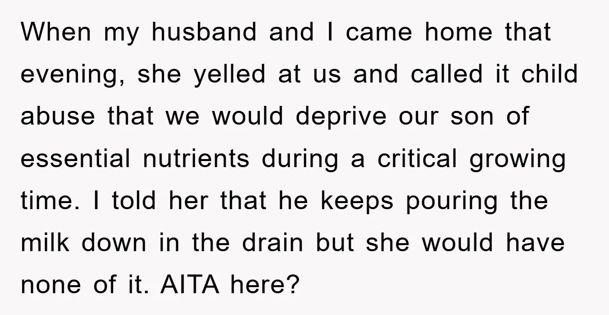 When my husband and I came home that evening, she yelled at us and called it child abuse that we would deprive our son of essential nutrients during a critical...